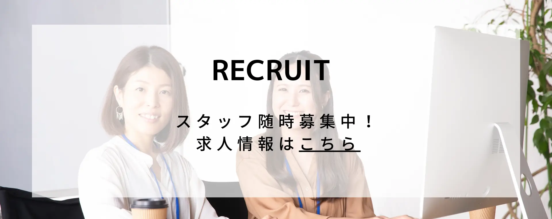 RECRUIT スタッフは随時募集中！求人情報はこちら